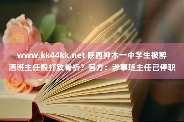 www.kk44kk.net 陕西神木一中学生被醉酒班主任殴打致骨折？官方：涉事班主任已停职