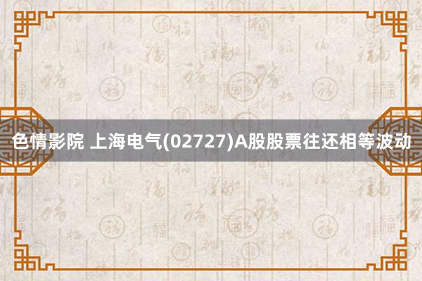 色情影院 上海电气(02727)A股股票往还相等波动