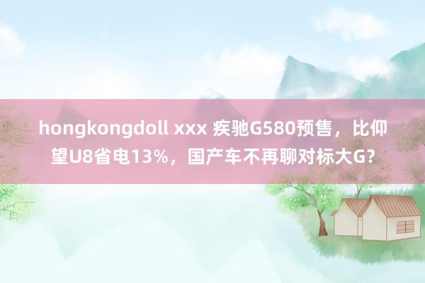 hongkongdoll xxx 疾驰G580预售，比仰望U8省电13%，国产车不再聊对标大G？