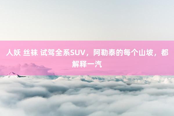 人妖 丝袜 试驾全系SUV，阿勒泰的每个山坡，都解释一汽