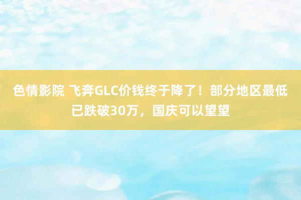 色情影院 飞奔GLC价钱终于降了！部分地区最低已跌破30万，国庆可以望望