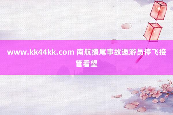 www.kk44kk.com 南航擦尾事故遨游员停飞接管看望