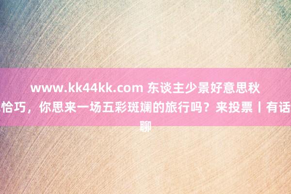 www.kk44kk.com 东谈主少景好意思秋色恰巧，你思来一场五彩斑斓的旅行吗？来投票丨有话聊