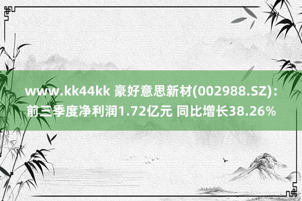 www.kk44kk 豪好意思新材(002988.SZ)：前三季度净利润1.72亿元 同比增长38.26%