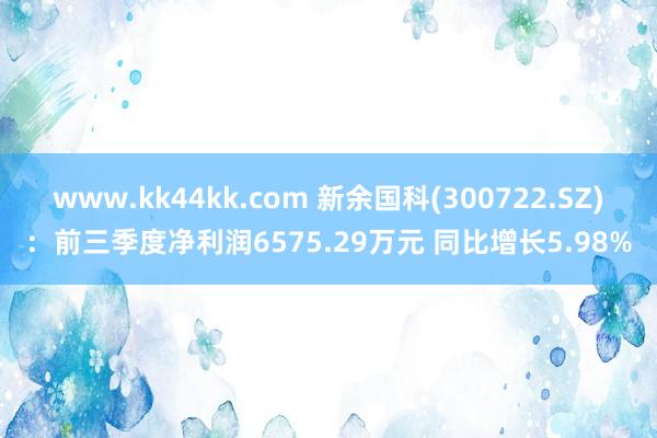 www.kk44kk.com 新余国科(300722.SZ)：前三季度净利润6575.29万元 同比增长5.98%