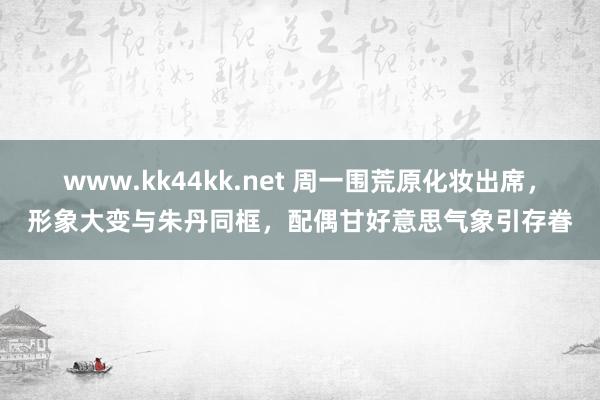 www.kk44kk.net 周一围荒原化妆出席，形象大变与朱丹同框，配偶甘好意思气象引存眷