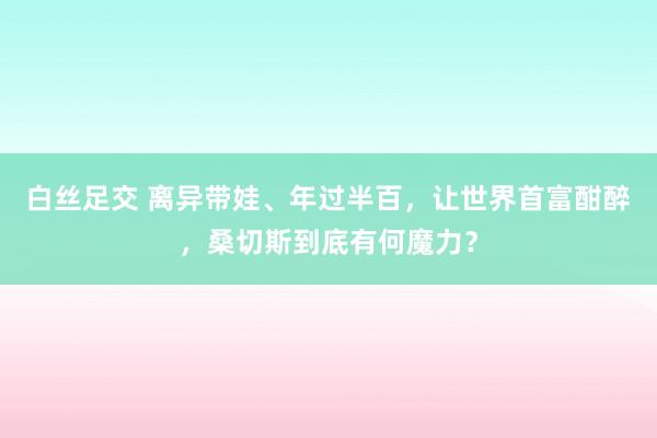 白丝足交 离异带娃、年过半百，让世界首富酣醉，桑切斯到底有何魔力？