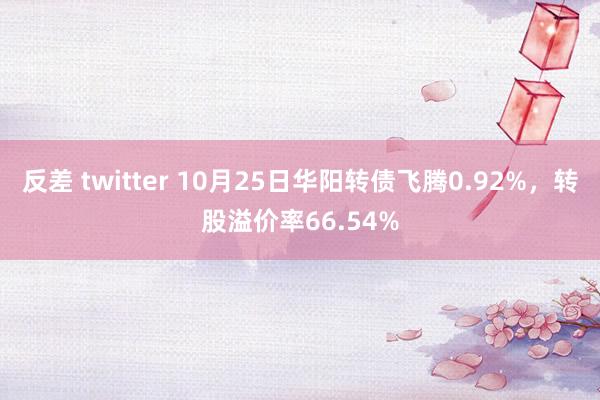 反差 twitter 10月25日华阳转债飞腾0.92%，转股溢价率66.54%