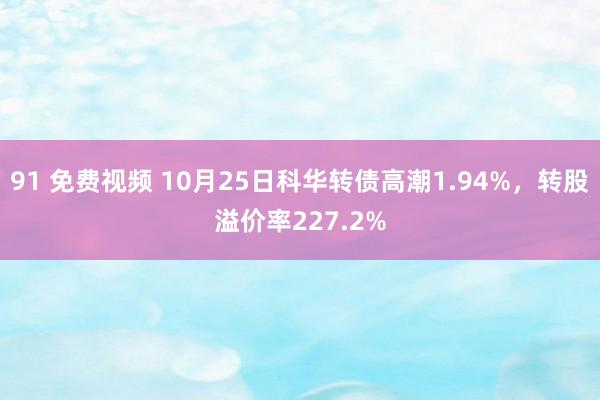 91 免费视频 10月25日科华转债高潮1.94%，转股溢价率227.2%