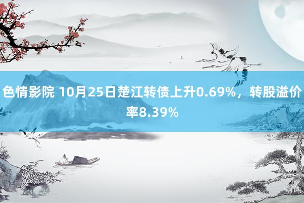 色情影院 10月25日楚江转债上升0.69%，转股溢价率8.39%