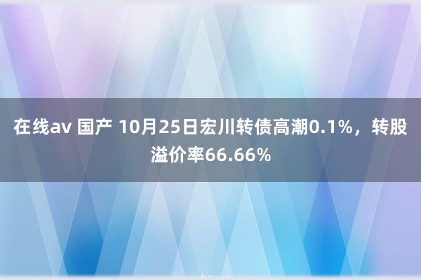 在线av 国产 10月25日宏川转债高潮0.1%，转股溢价率66.66%