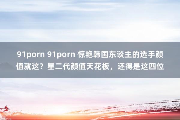 91porn 91porn 惊艳韩国东谈主的选手颜值就这？星二代颜值天花板，还得是这四位