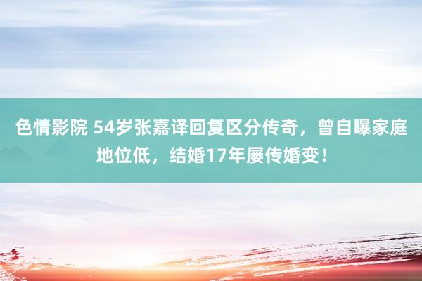 色情影院 54岁张嘉译回复区分传奇，曾自曝家庭地位低，结婚17年屡传婚变！