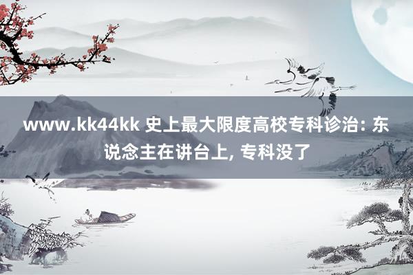 www.kk44kk 史上最大限度高校专科诊治: 东说念主在讲台上， 专科没了