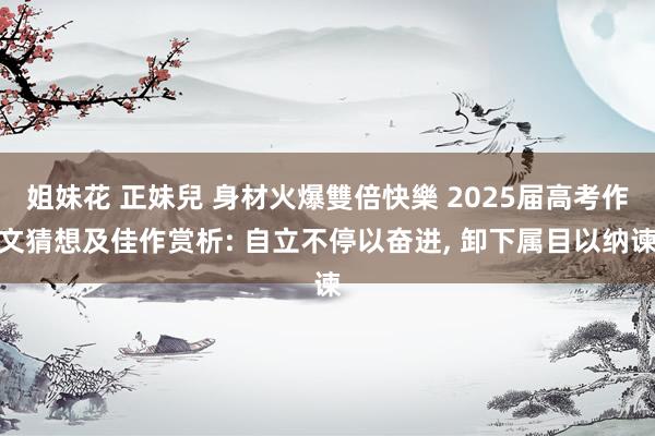 姐妹花 正妹兒 身材火爆雙倍快樂 2025届高考作文猜想及佳作赏析: 自立不停以奋进， 卸下属目以纳谏