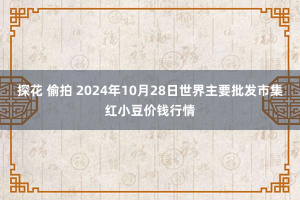 探花 偷拍 2024年10月28日世界主要批发市集红小豆价钱行情