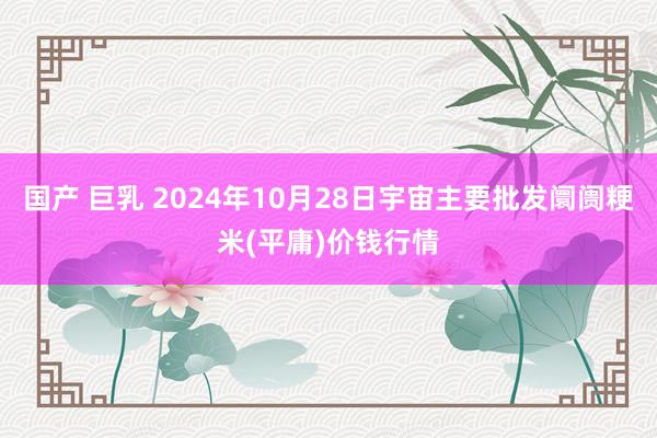 国产 巨乳 2024年10月28日宇宙主要批发阛阓粳米(平庸)价钱行情