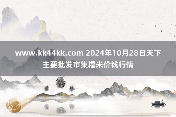 www.kk44kk.com 2024年10月28日天下主要批发市集糯米价钱行情