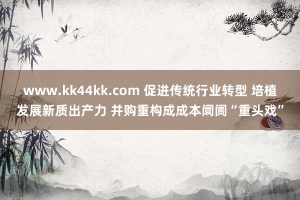 www.kk44kk.com 促进传统行业转型 培植发展新质出产力 并购重构成成本阛阓“重头戏”