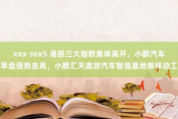 xxx sex5 港股三大指数集体高开，小鹏汽车早盘强势走高，小鹏汇天遨游汽车智造基地崇拜动工