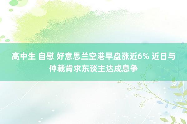 高中生 自慰 好意思兰空港早盘涨近6% 近日与仲裁肯求东谈主达成息争