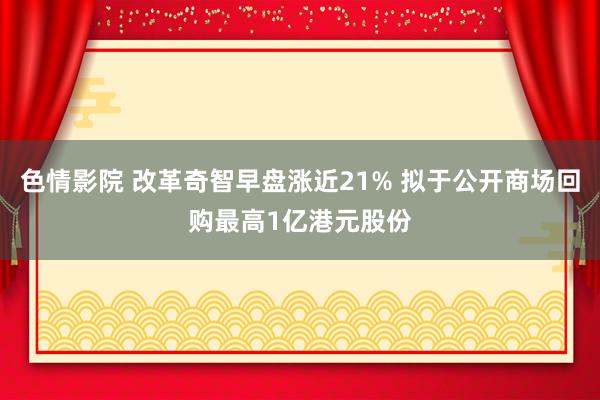 色情影院 改革奇智早盘涨近21% 拟于公开商场回购最高1亿港元股份