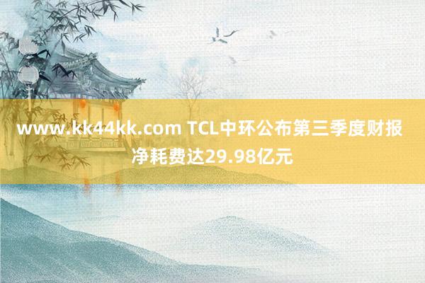 www.kk44kk.com TCL中环公布第三季度财报 净耗费达29.98亿元