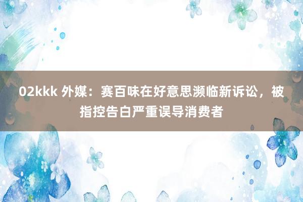 02kkk 外媒：赛百味在好意思濒临新诉讼，被指控告白严重误导消费者