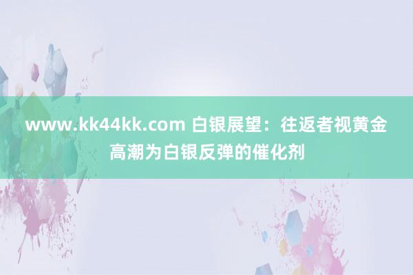 www.kk44kk.com 白银展望：往返者视黄金高潮为白银反弹的催化剂