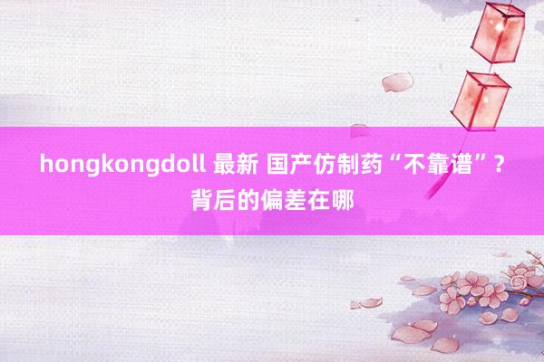 hongkongdoll 最新 国产仿制药“不靠谱”？背后的偏差在哪