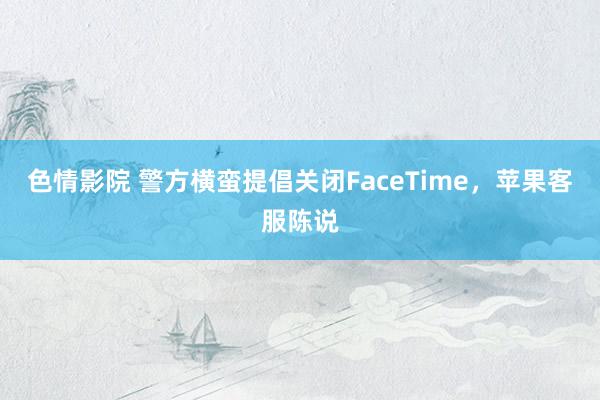 色情影院 警方横蛮提倡关闭FaceTime，苹果客服陈说