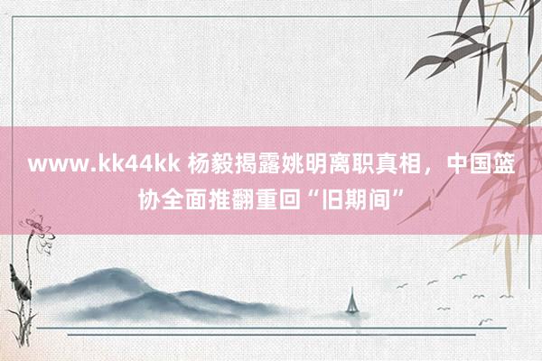 www.kk44kk 杨毅揭露姚明离职真相，中国篮协全面推翻重回“旧期间”