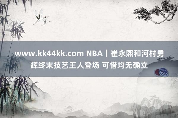 www.kk44kk.com NBA｜崔永熙和河村勇辉终末技艺王人登场 可惜均无确立