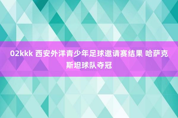 02kkk 西安外洋青少年足球邀请赛结果 哈萨克斯坦球队夺冠