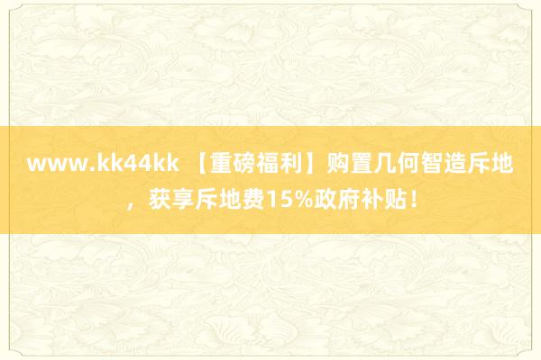 www.kk44kk 【重磅福利】购置几何智造斥地，获享斥地费15%政府补贴！