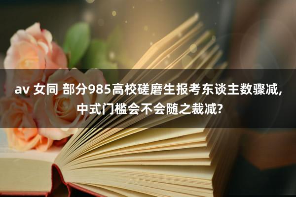 av 女同 部分985高校磋磨生报考东谈主数骤减， 中式门槛会不会随之裁减?