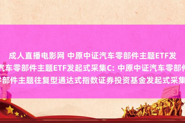 成人直播电影网 中原中证汽车零部件主题ETF发起式采集A，中原中证汽车零部件主题ETF发起式采集C: 中原中证汽车零部件主题往复型通达式指数证券投资基金发起式采集基金基金份额发售公告