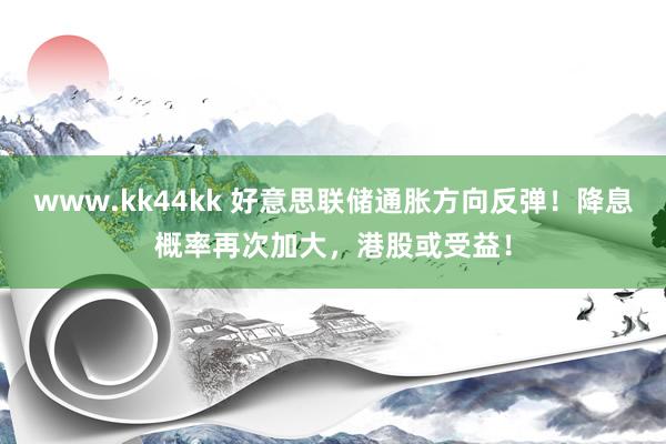 www.kk44kk 好意思联储通胀方向反弹！降息概率再次加大，港股或受益！