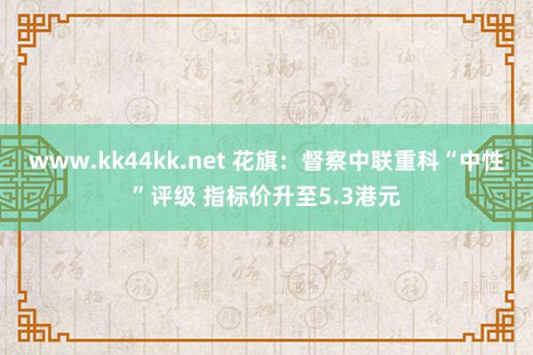 www.kk44kk.net 花旗：督察中联重科“中性”评级 指标价升至5.3港元