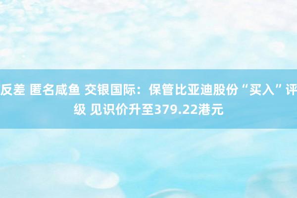 反差 匿名咸鱼 交银国际：保管比亚迪股份“买入”评级 见识价升至379.22港元