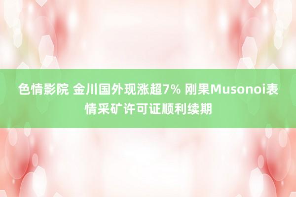 色情影院 金川国外现涨超7% 刚果Musonoi表情采矿许可证顺利续期