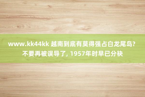 www.kk44kk 越南到底有莫得强占白龙尾岛? 不要再被误导了， 1957年时早已分袂