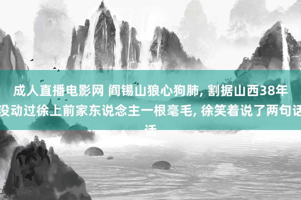 成人直播电影网 阎锡山狼心狗肺， 割据山西38年没动过徐上前家东说念主一根毫毛， 徐笑着说了两句话