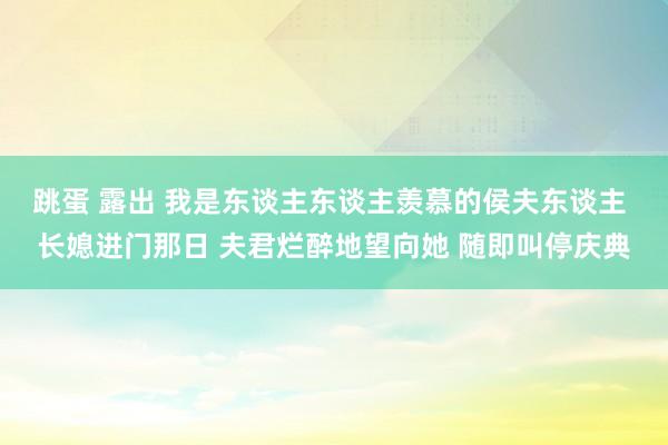 跳蛋 露出 我是东谈主东谈主羡慕的侯夫东谈主 长媳进门那日 夫君烂醉地望向她 随即叫停庆典