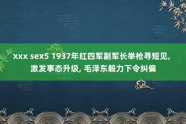 xxx sex5 1937年红四军副军长举枪寻短见， 激发事态升级， 毛泽东毅力下令纠偏