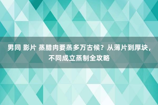 男同 影片 蒸腊肉要蒸多万古候？从薄片到厚块，不同成立蒸制全攻略