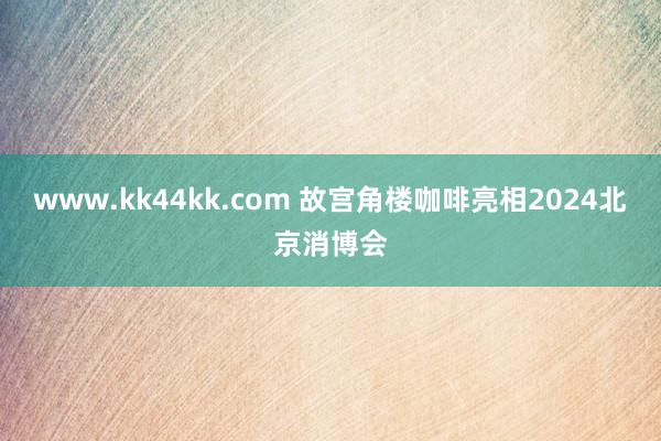 www.kk44kk.com 故宫角楼咖啡亮相2024北京消博会