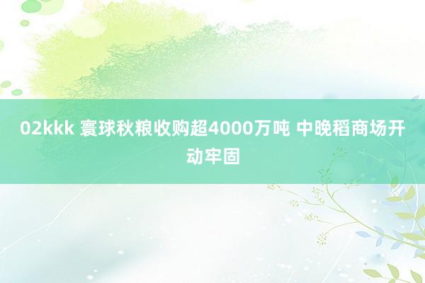 02kkk 寰球秋粮收购超4000万吨 中晚稻商场开动牢固