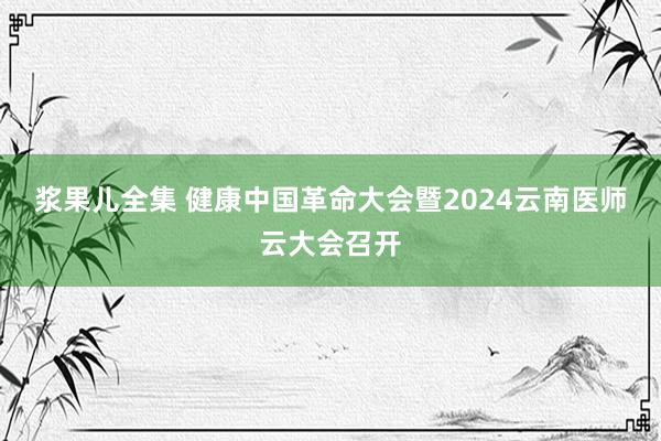 浆果儿全集 健康中国革命大会暨2024云南医师云大会召开