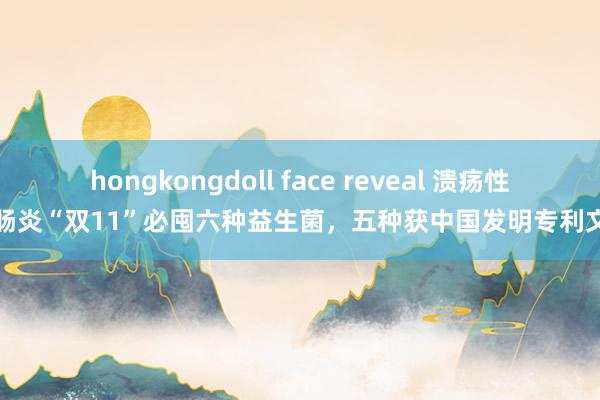 hongkongdoll face reveal 溃疡性结肠炎“双11”必囤六种益生菌，五种获中国发明专利文凭